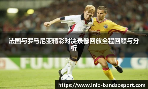 法国与罗马尼亚精彩对决录像回放全程回顾与分析